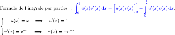 \underline{\text{Formule de l'intgrale par parties}}\ :\ {\blue{\displaystyle\int_0^{1}u(x)v'(x)\,\text{d}x=\left[\overset{}{u(x)v(x)}\right]\limits_0^{1}- \displaystyle\int\limits_0^{1}u'(x)v(x)\,\text{d}x}}.  \\ \\ \left\lbrace\begin{matrix}u(x)=x\quad\Longrightarrow\quad u'(x)=1 \\\\v'(x)=\text e^{-x}\phantom{}\quad\Longrightarrow\quad v(x)=-\text e^{-x}\end{matrix}\right.